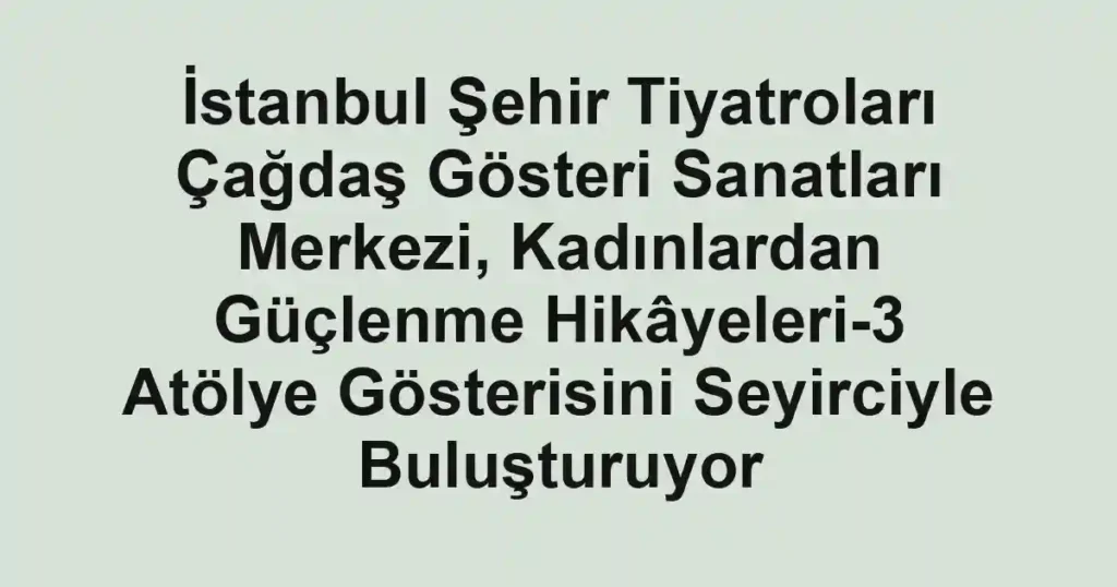 İstanbul Şehir Tiyatroları Çağdaş Gösteri Sanatları Merkezi, Kadınlardan Güçlenme Hikâyeleri-3 Atölye Gösterisini Seyirciyle Buluşturuyor