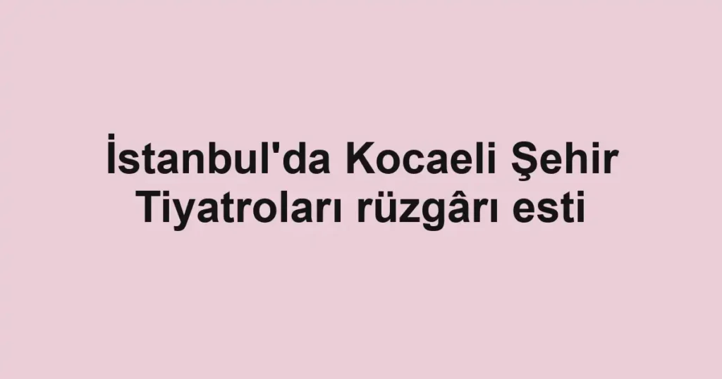 İstanbul'da Kocaeli Şehir Tiyatroları rüzgârı esti