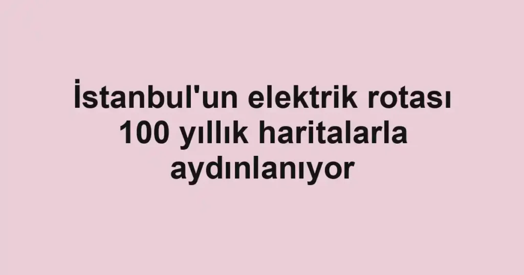 İstanbul'un elektrik rotası 100 yıllık haritalarla aydınlanıyor