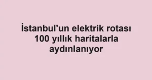 İstanbul'un elektrik rotası 100 yıllık haritalarla aydınlanıyor
