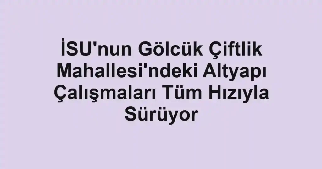 İSU'nun Gölcük Çiftlik Mahallesi'ndeki Altyapı Çalışmaları Tüm Hızıyla Sürüyor