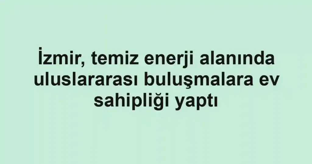 İzmir, temiz enerji alanında uluslararası buluşmalara ev sahipliği yaptı