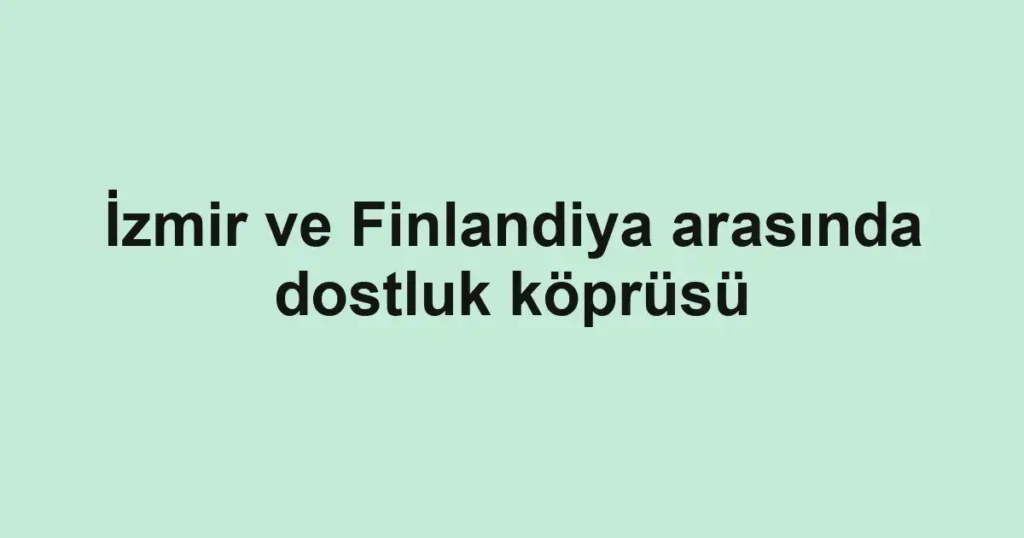 İzmir ve Finlandiya arasında dostluk köprüsü
