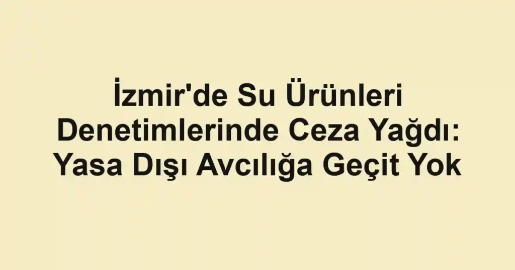 İzmir'de Su Ürünleri Denetimlerinde Ceza Yağdı: Yasa Dışı Avcılığa Geçit Yok