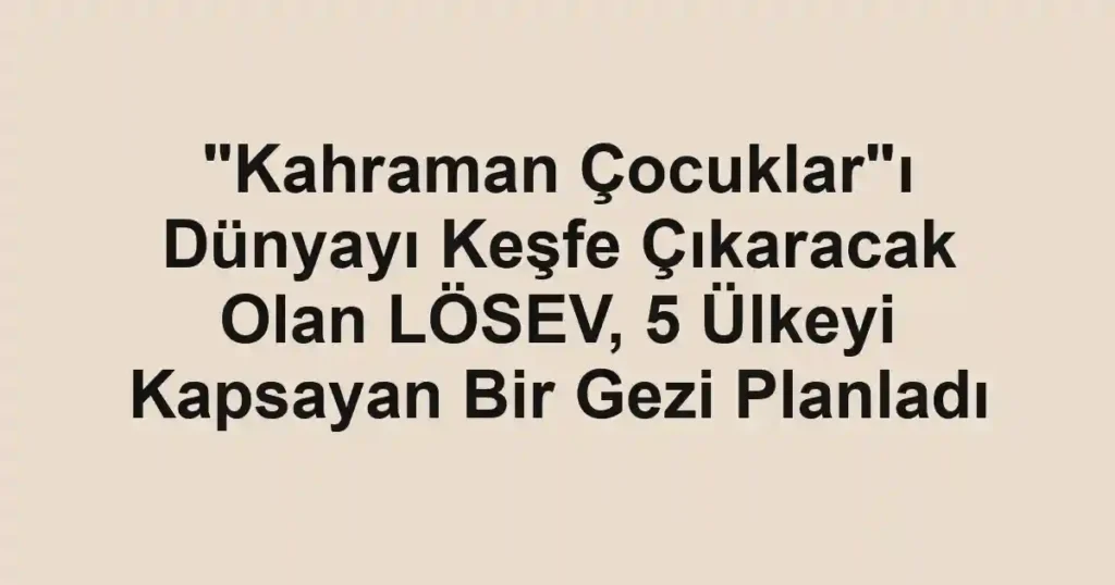 "Kahraman Çocuklar"ı Dünyayı Keşfe Çıkaracak Olan LÖSEV, 5 Ülkeyi Kapsayan Bir Gezi Planladı