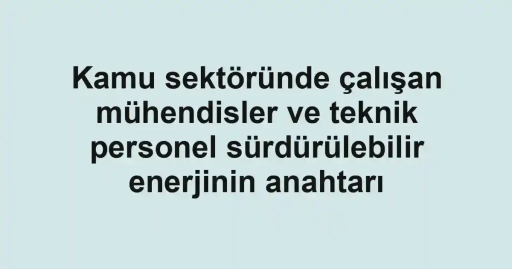 Kamu sektöründe çalışan mühendisler ve teknik personel sürdürülebilir enerjinin anahtarı