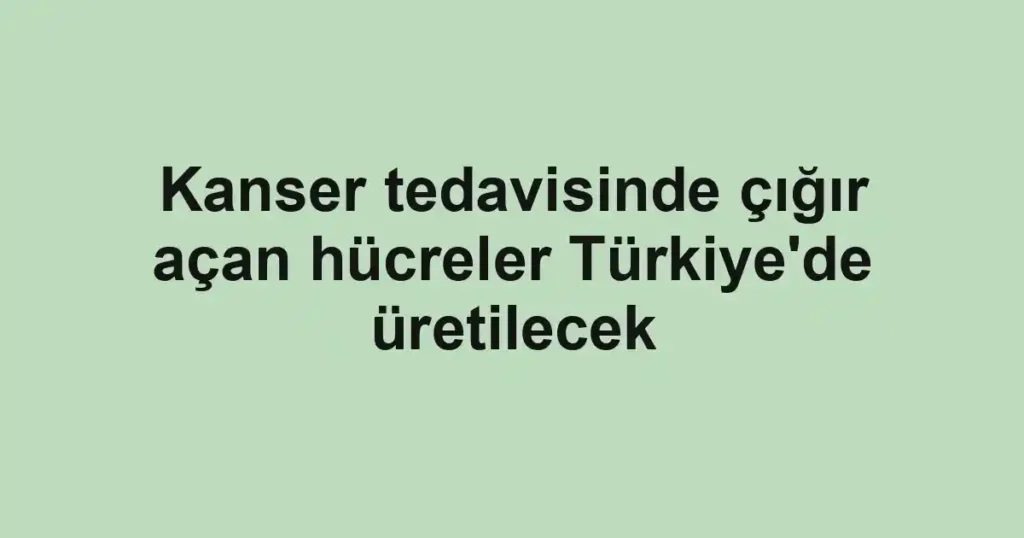 Kanser tedavisinde çığır açan hücreler Türkiye'de üretilecek