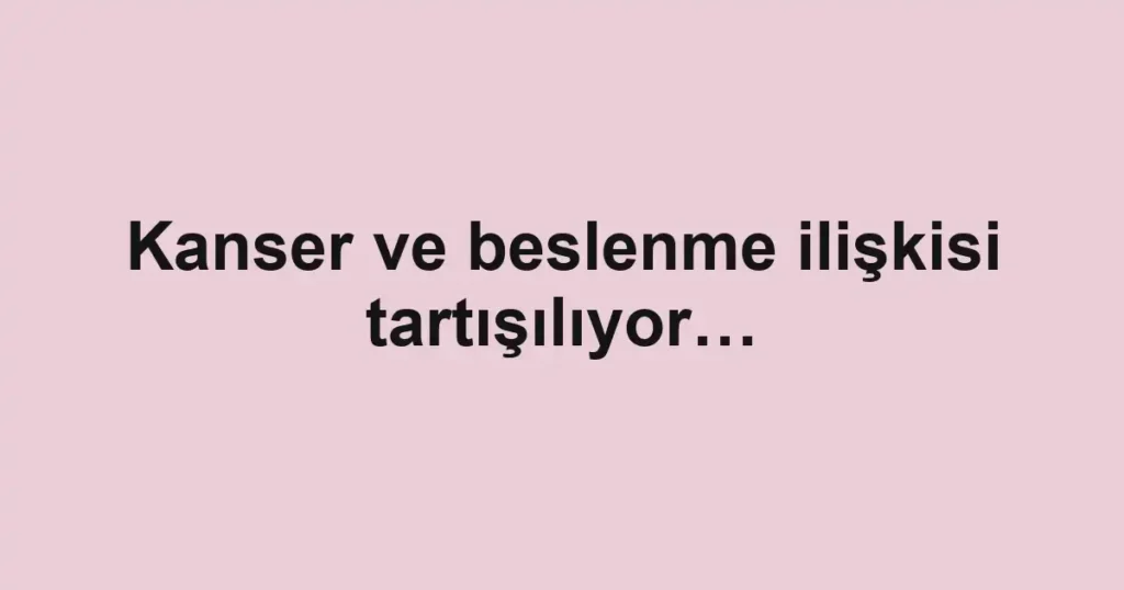 Kanser ve beslenme ilişkisi tartışılıyor…