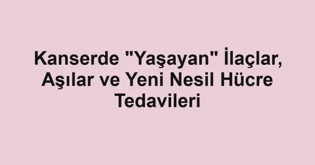 Kanserde "Yaşayan" İlaçlar, Aşılar ve Yeni Nesil Hücre Tedavileri