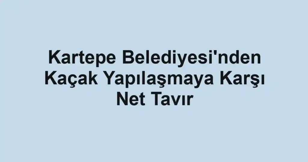 Kartepe Belediyesi'nden Kaçak Yapılaşmaya Karşı Net Tavır