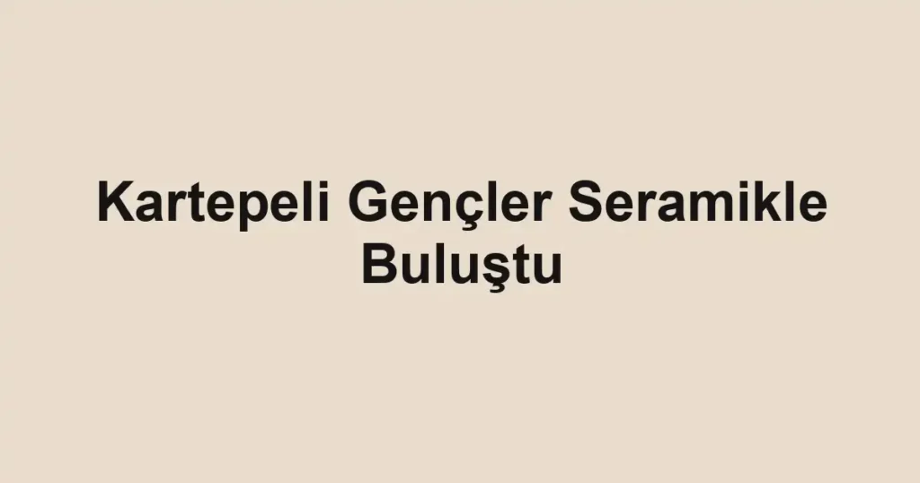 Kartepeli Gençler Seramikle Buluştu