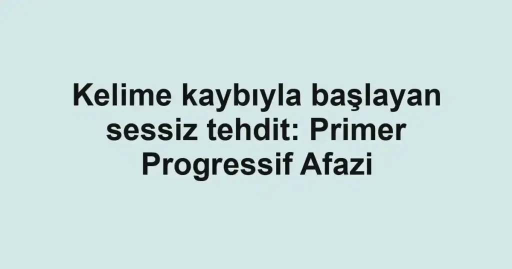 Kelime kaybıyla başlayan sessiz tehdit: Primer Progressif Afazi