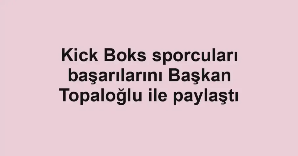 Kick Boks sporcuları başarılarını Başkan Topaloğlu ile paylaştı