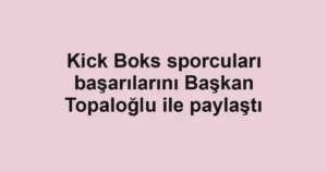 Kick Boks sporcuları başarılarını Başkan Topaloğlu ile paylaştı