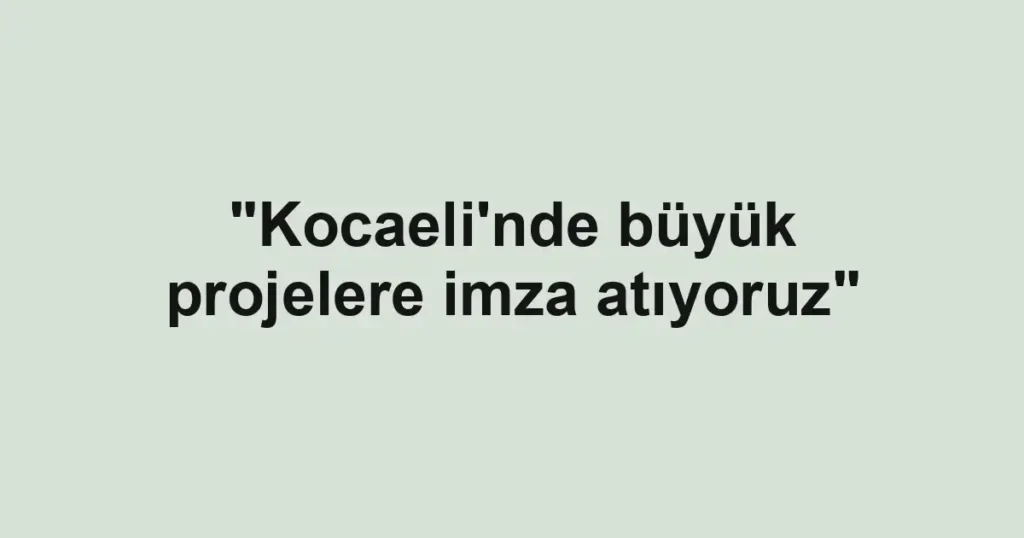 "Kocaeli'nde büyük projelere imza atıyoruz"
