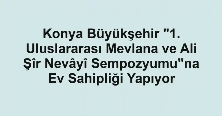 Konya Büyükşehir "1. Uluslararası Mevlana ve Ali Şîr Nevâyî Sempozyumu"na Ev Sahipliği Yapıyor