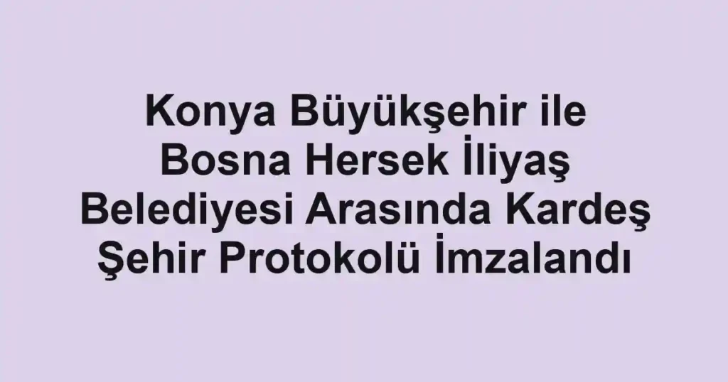 Konya Büyükşehir ile Bosna Hersek İliyaş Belediyesi Arasında Kardeş Şehir Protokolü İmzalandı