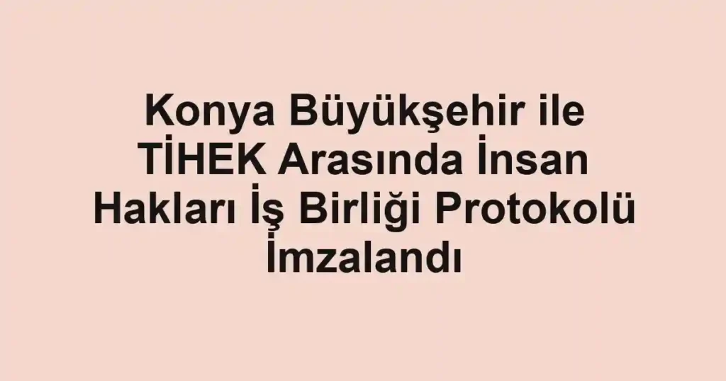 Konya Büyükşehir ile TİHEK Arasında İnsan Hakları İş Birliği Protokolü İmzalandı