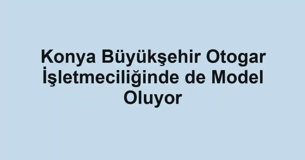 Konya Büyükşehir Otogar İşletmeciliğinde de Model Oluyor