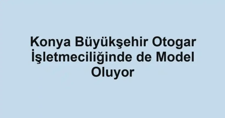 Konya Büyükşehir Otogar İşletmeciliğinde de Model Oluyor