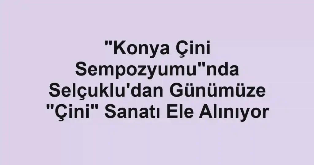 "Konya Çini Sempozyumu"nda Selçuklu'dan Günümüze "Çini" Sanatı Ele Alınıyor