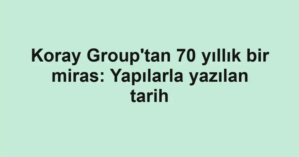 Koray Group'tan 70 yıllık bir miras: Yapılarla yazılan tarih