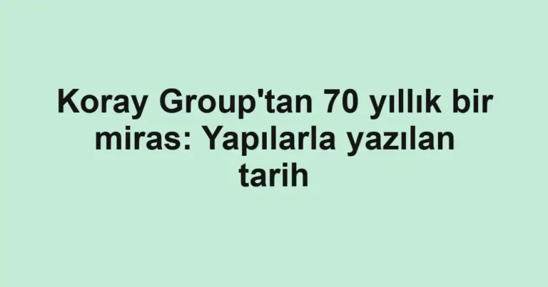 Koray Group'tan 70 yıllık bir miras: Yapılarla yazılan tarih