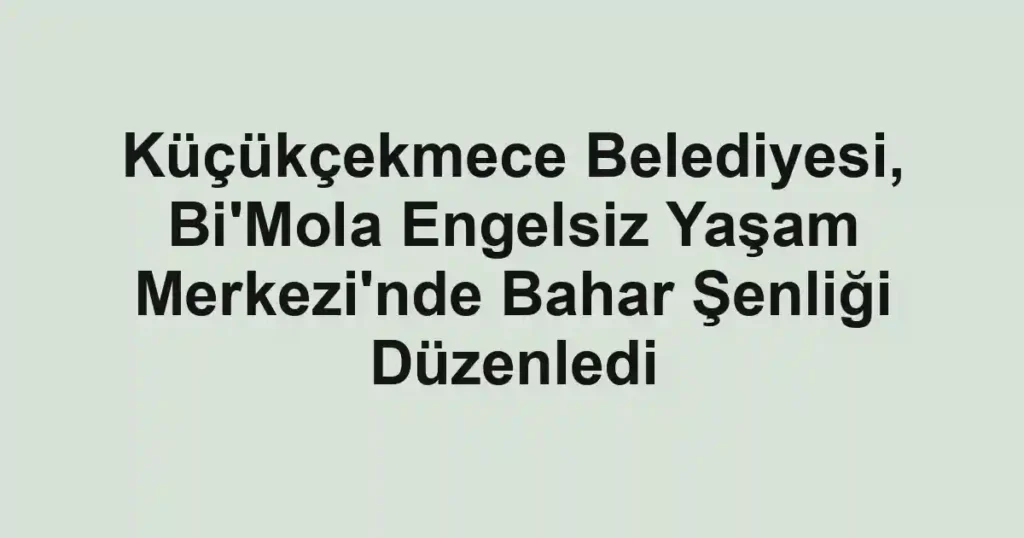 Küçükçekmece Belediyesi, Bi'Mola Engelsiz Yaşam Merkezi'nde Bahar Şenliği Düzenledi