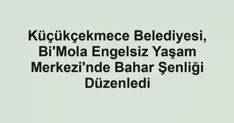 Küçükçekmece Belediyesi, Bi'Mola Engelsiz Yaşam Merkezi'nde Bahar Şenliği Düzenledi