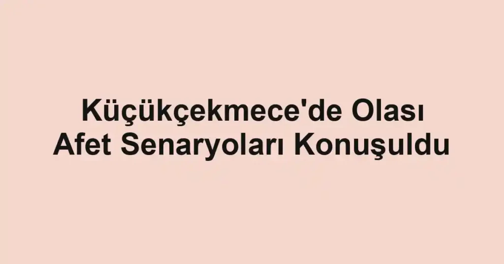 Küçükçekmece'de Olası Afet Senaryoları Konuşuldu
