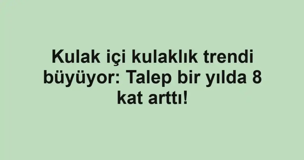 Kulak içi kulaklık trendi büyüyor: Talep bir yılda 8 kat arttı!