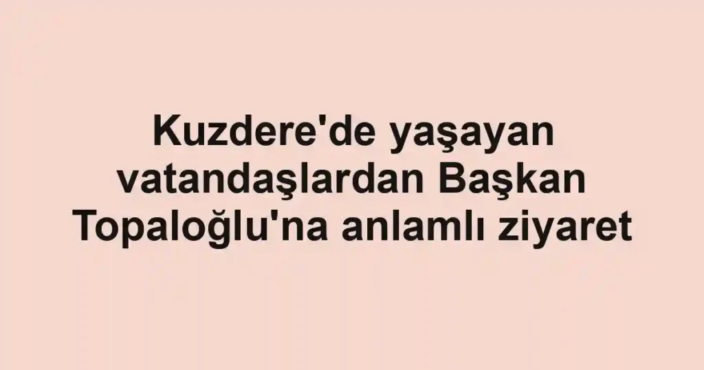 Kuzdere'de yaşayan vatandaşlardan Başkan Topaloğlu'na anlamlı ziyaret