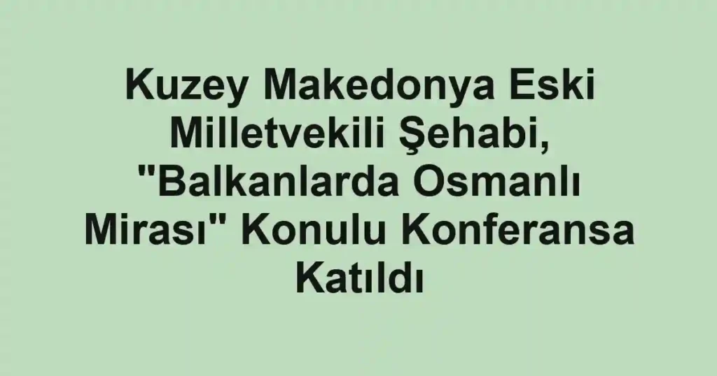Kuzey Makedonya Eski Milletvekili Şehabi, "Balkanlarda Osmanlı Mirası" Konulu Konferansa Katıldı