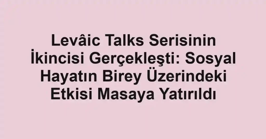 Levâic Talks Serisinin İkincisi Gerçekleşti: Sosyal Hayatın Birey Üzerindeki Etkisi Masaya Yatırıldı