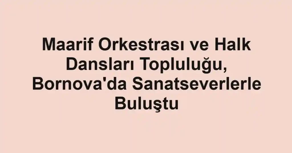 Maarif Orkestrası ve Halk Dansları Topluluğu, Bornova'da Sanatseverlerle Buluştu