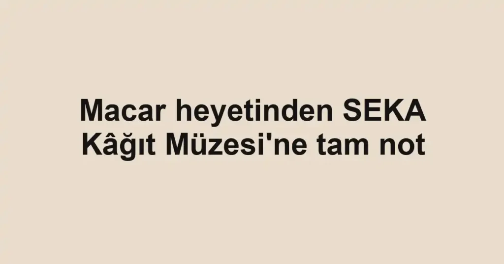 Macar heyetinden SEKA Kâğıt Müzesi'ne tam not