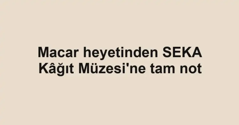 Macar heyetinden SEKA Kâğıt Müzesi'ne tam not