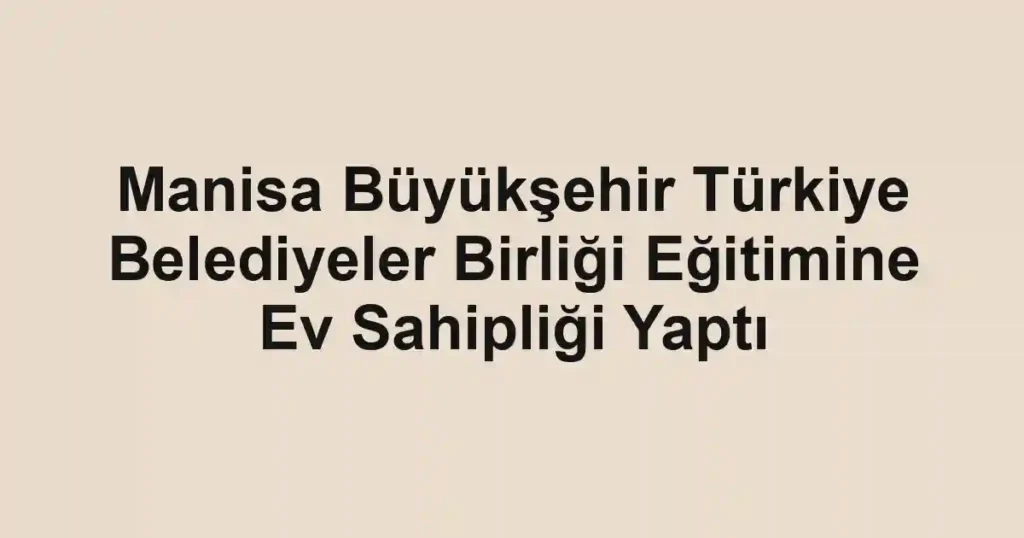 Manisa Büyükşehir Türkiye Belediyeler Birliği Eğitimine Ev Sahipliği Yaptı