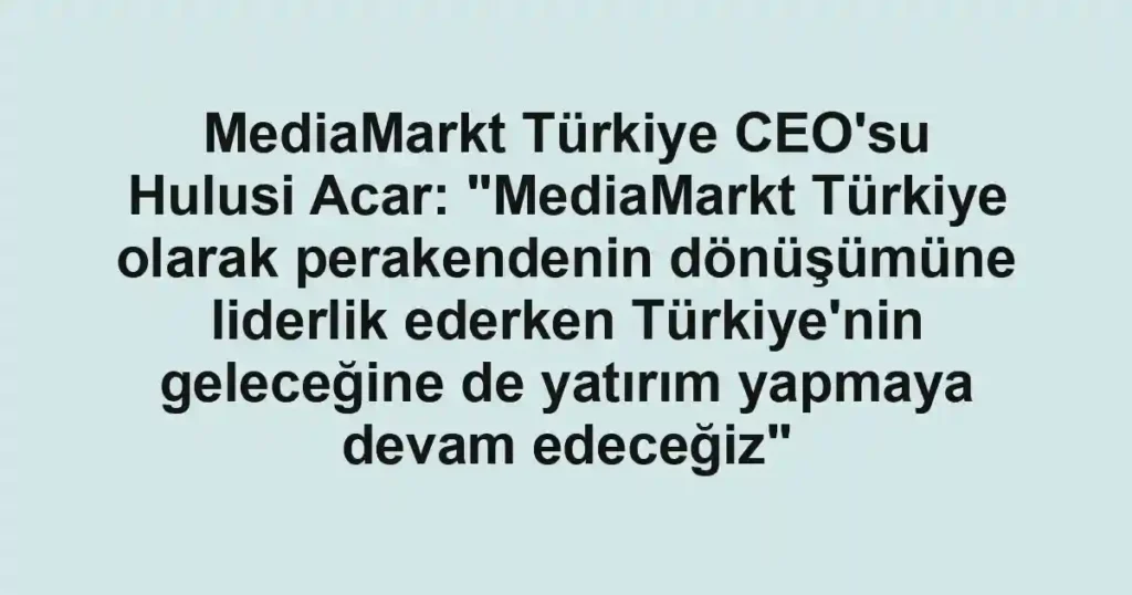 MediaMarkt Türkiye CEO'su Hulusi Acar: "MediaMarkt Türkiye olarak perakendenin dönüşümüne liderlik ederken Türkiye'nin geleceğine de yatırım yapmaya devam edeceğiz"