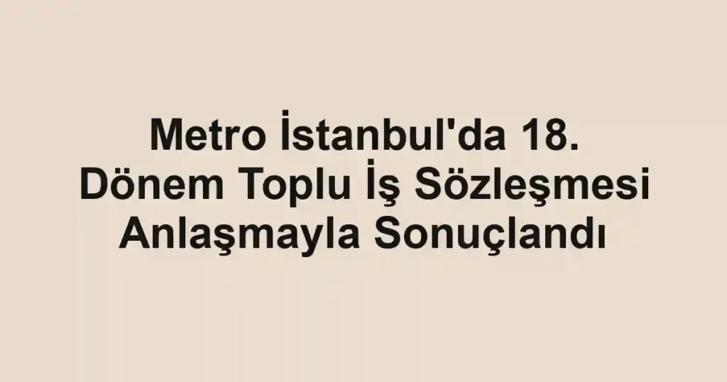 Metro İstanbul'da 18. Dönem Toplu İş Sözleşmesi Anlaşmayla Sonuçlandı