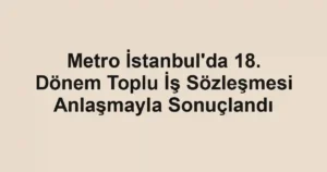 Metro İstanbul'da 18. Dönem Toplu İş Sözleşmesi Anlaşmayla Sonuçlandı