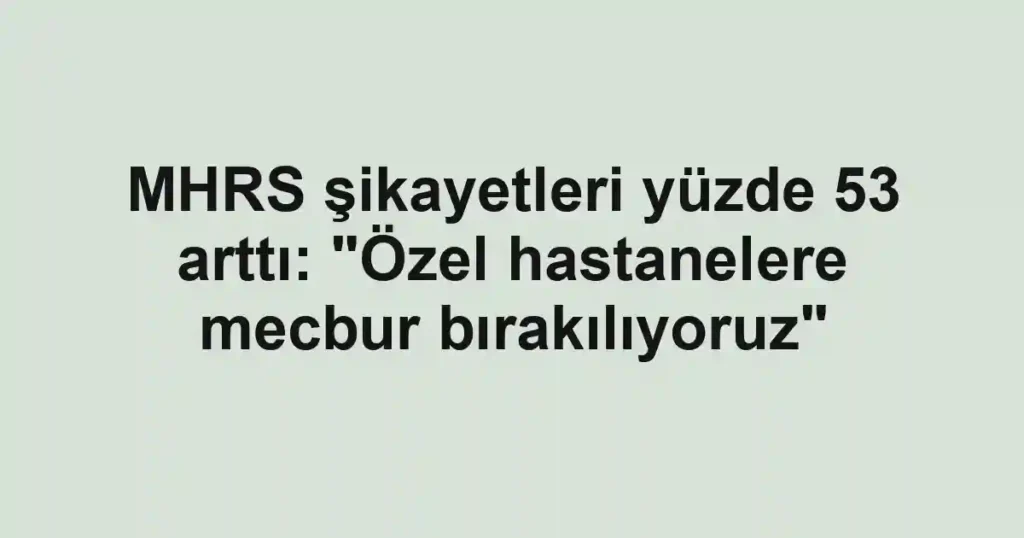 MHRS şikayetleri yüzde 53 arttı: "Özel hastanelere mecbur bırakılıyoruz"