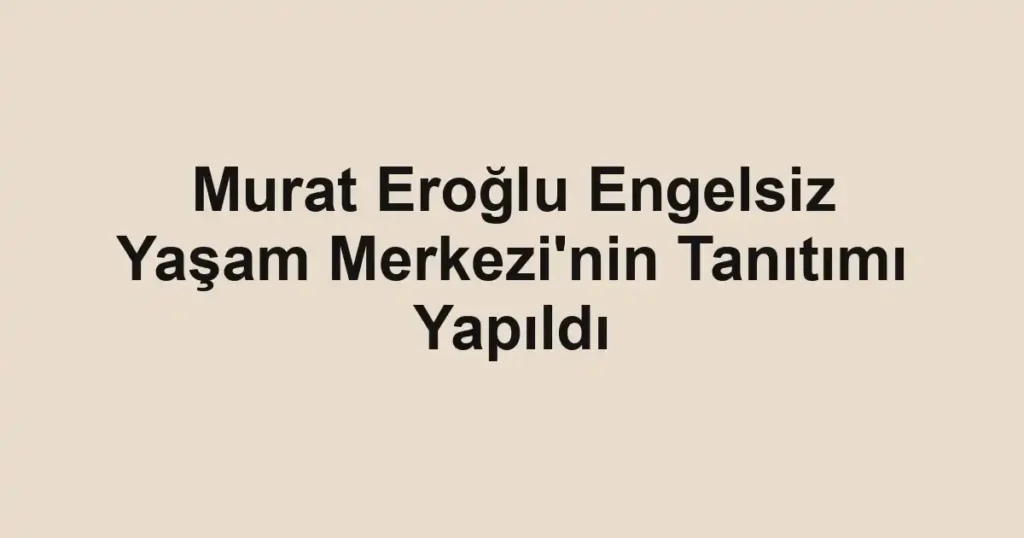 Murat Eroğlu Engelsiz Yaşam Merkezi'nin Tanıtımı Yapıldı