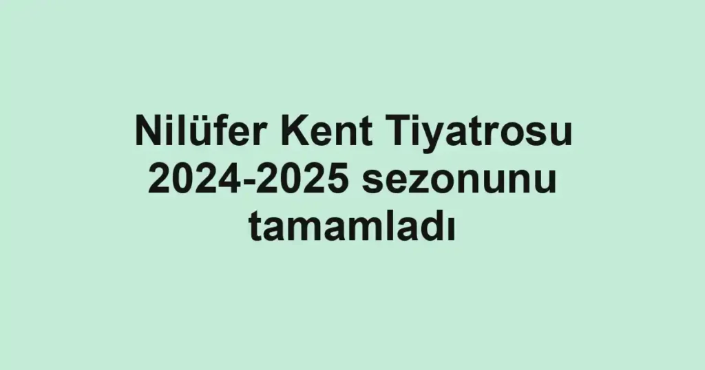 Nilüfer Kent Tiyatrosu 2024-2025 sezonunu tamamladı