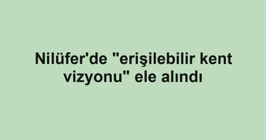 Nilüfer'de "erişilebilir kent vizyonu" ele alındı