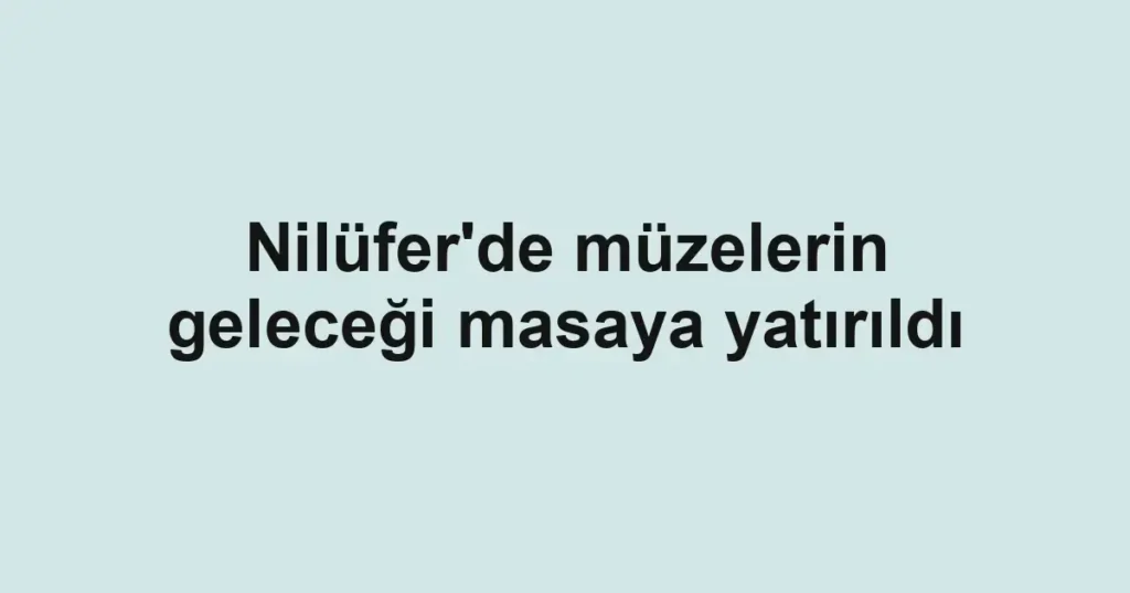 Nilüfer'de müzelerin geleceği masaya yatırıldı