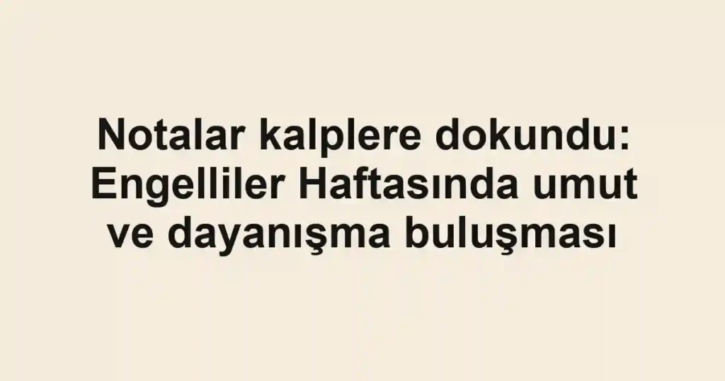 Notalar kalplere dokundu: Engelliler Haftasında umut ve dayanışma buluşması