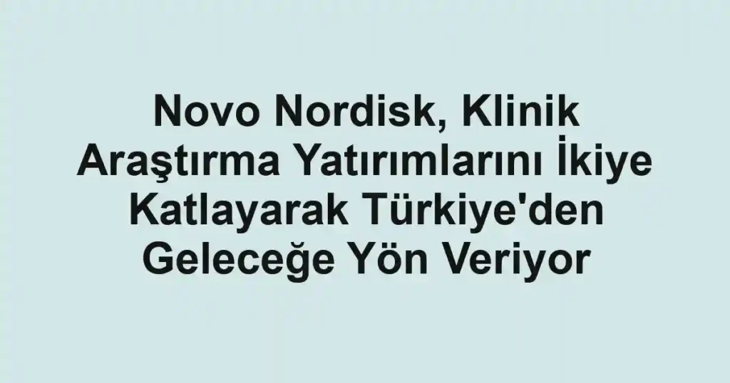 Novo Nordisk, Klinik Araştırma Yatırımlarını İkiye Katlayarak Türkiye'den Geleceğe Yön Veriyor