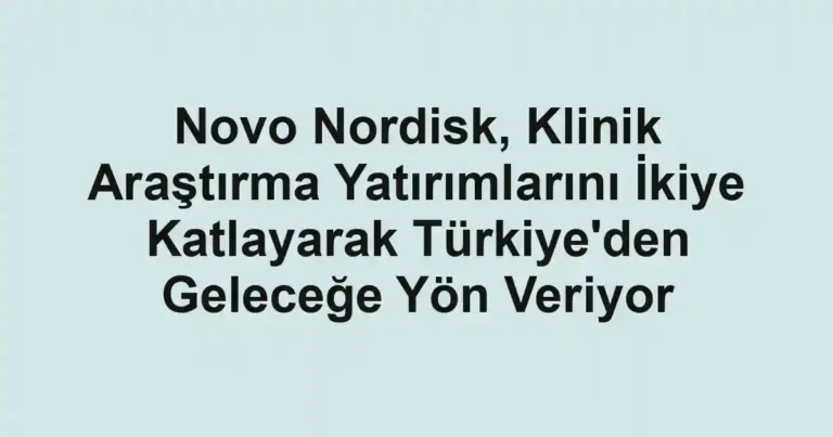 Novo Nordisk, Klinik Araştırma Yatırımlarını İkiye Katlayarak Türkiye'den Geleceğe Yön Veriyor
