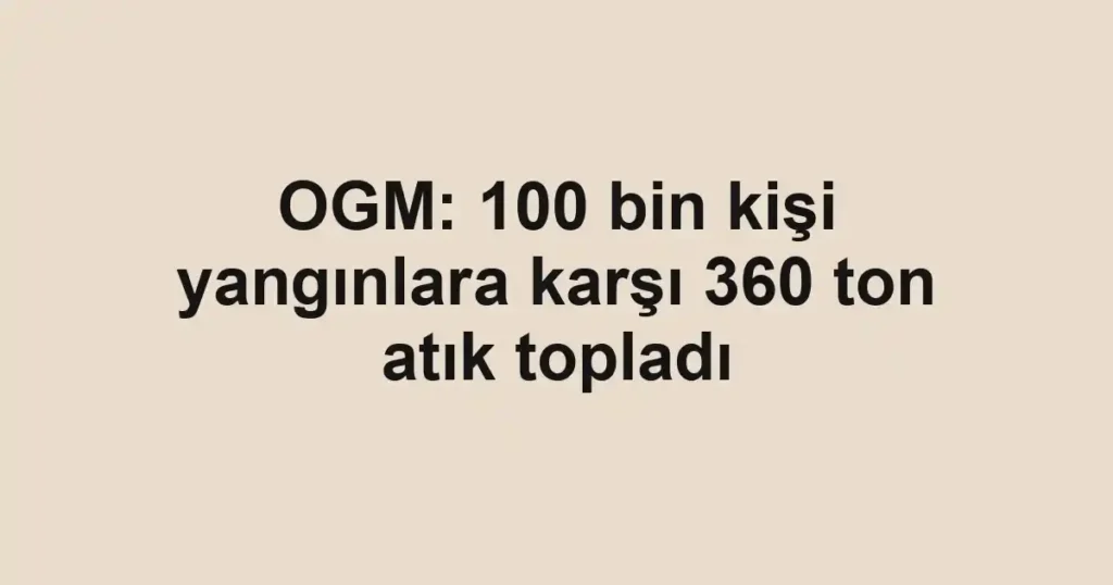 OGM: 100 bin kişi yangınlara karşı 360 ton atık topladı